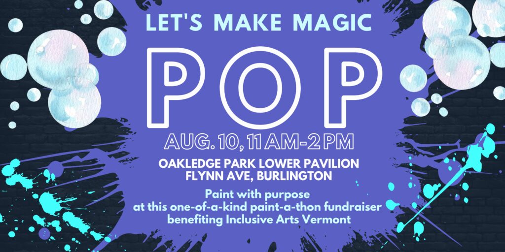 A banner graphic with a black background and purple paint splash in the center. At top corners, there are bubbles. Bottom corners have teal paint splatters. At top, in light blue, it says, “Let’s make magic.” Center in white, “POP,” in large font. Center in smaller font are the date and location: “Aug. 10, 11am-2pm, Oakledge Park Lower Pavilion, Flynn Ave, Burlington.” Bottom in light blue, “Paint with purpose at this one-of-a-kind paint-a-thon fundraiser benefiting Inclusive Arts Vermont.”