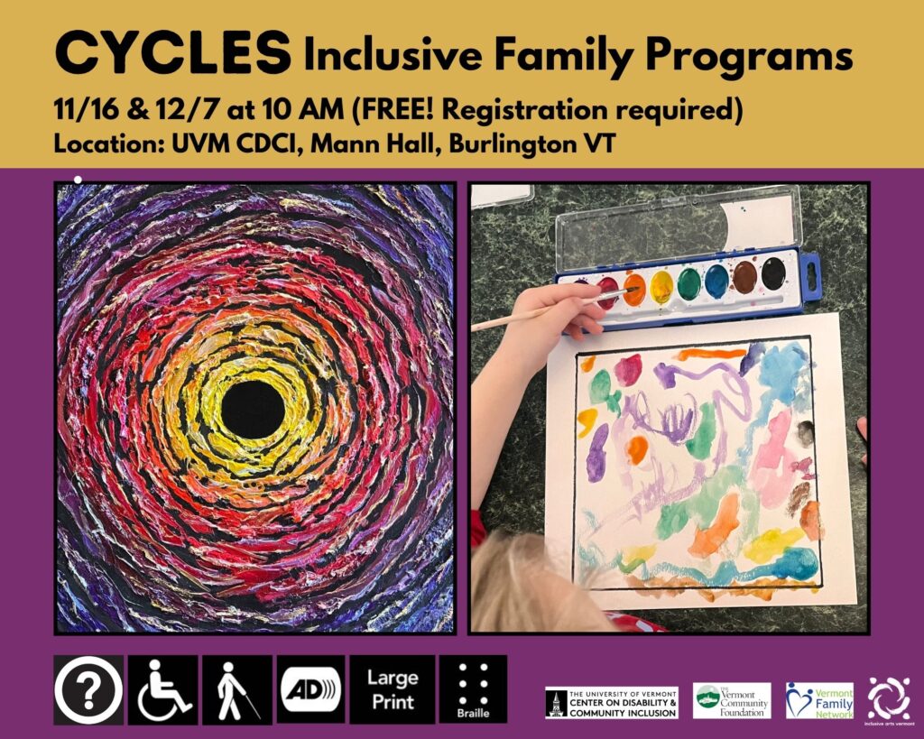 A graphic with a purple background. The top 1/4 is yellow with black text that shares the program's dates, times, and locations listed below. Two images are side by side in the middle. The left is an artwork, Black Hole II by CYCLES artist Aurora Berger. It has colorful circles rippling outward from a black hole. On the right is an image of a child painting with bright watercolors. At the bottom are access symbols for: Access (Other Than Print or Braille) for Individuals Who Are Blind or Have Low Vision, Audio Description, Large Print, and Braille. In the bottom right corner are logos for the UVM CDCI, Vermont Community Foundation, Vermont Family Network, and IAV.