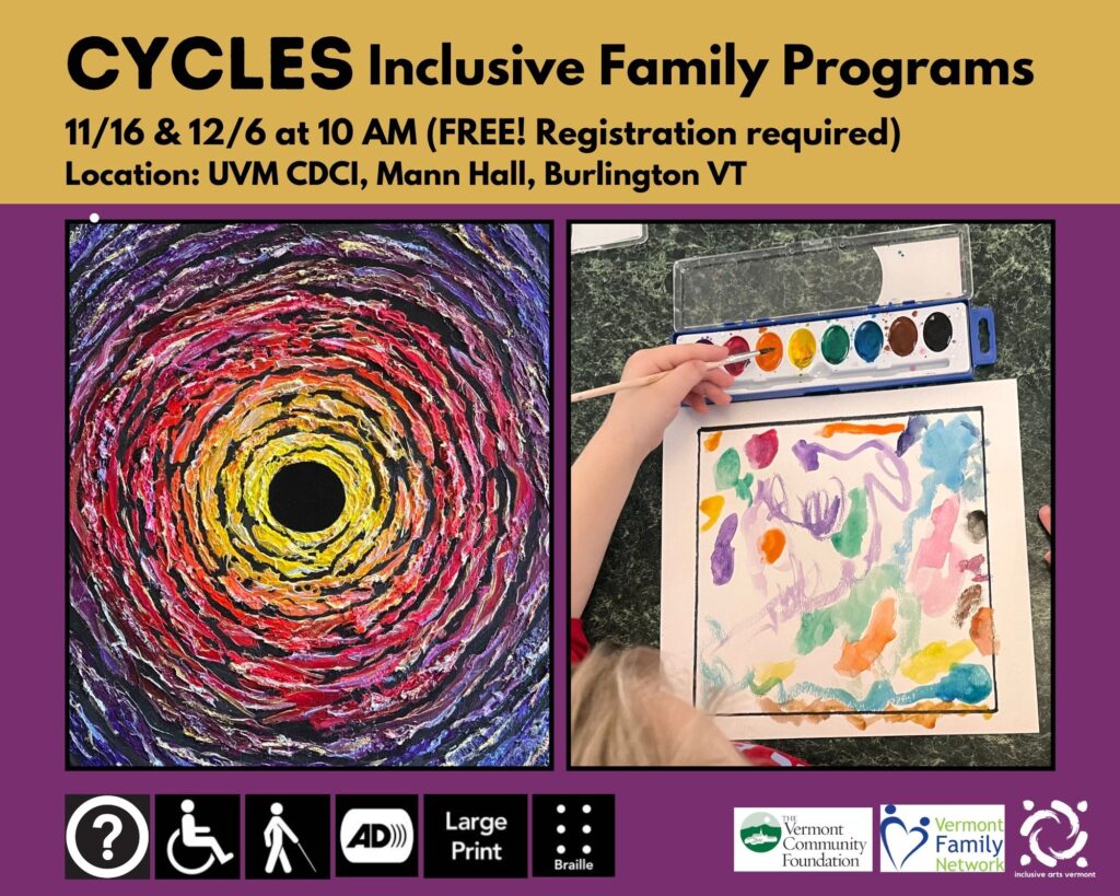 A graphic with a purple background. The top 1/4 is yellow with black text that shares the program's dates, times, and locations listed below. Two images are side by side in the middle. The left is an artwork, Black Hole II by CYCLES artist Aurora Berger. It has colorful circles rippling outward from a black hole. On the right is an image of a child painting with bright watercolors. At the bottom are access symbols for: Access (Other Than Print or Braille) for Individuals Who Are Blind or Have Low Vision, Audio Description, Large Print, and Braille. In the bottom right corner are logos for the Vermont Community Foundation, Vermont Family Network, and IAV.